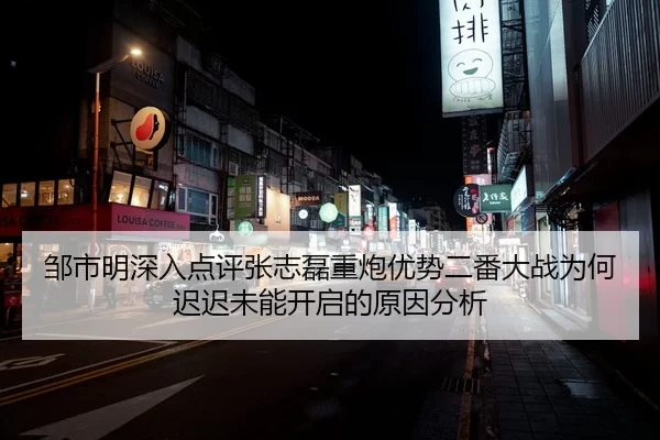 邹市明深入点评张志磊重炮优势二番大战为何迟迟未能开启的原因分析