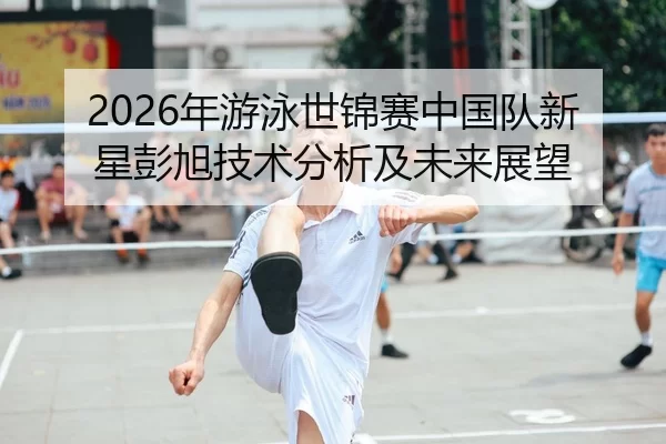 2026年游泳世锦赛中国队新星彭旭技术分析及未来展望
