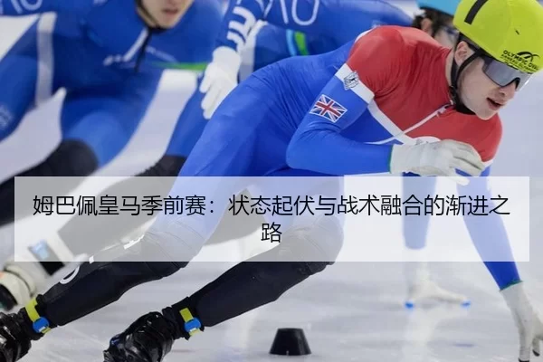 姆巴佩皇马季前赛：状态起伏与战术融合的渐进之路
