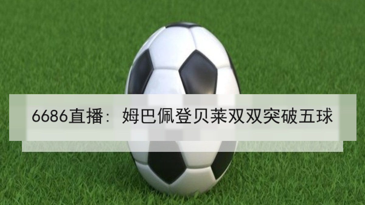 6686直播: 姆巴佩登贝莱双双突破五球 6686直播: 姆巴佩登贝莱双双突破五球