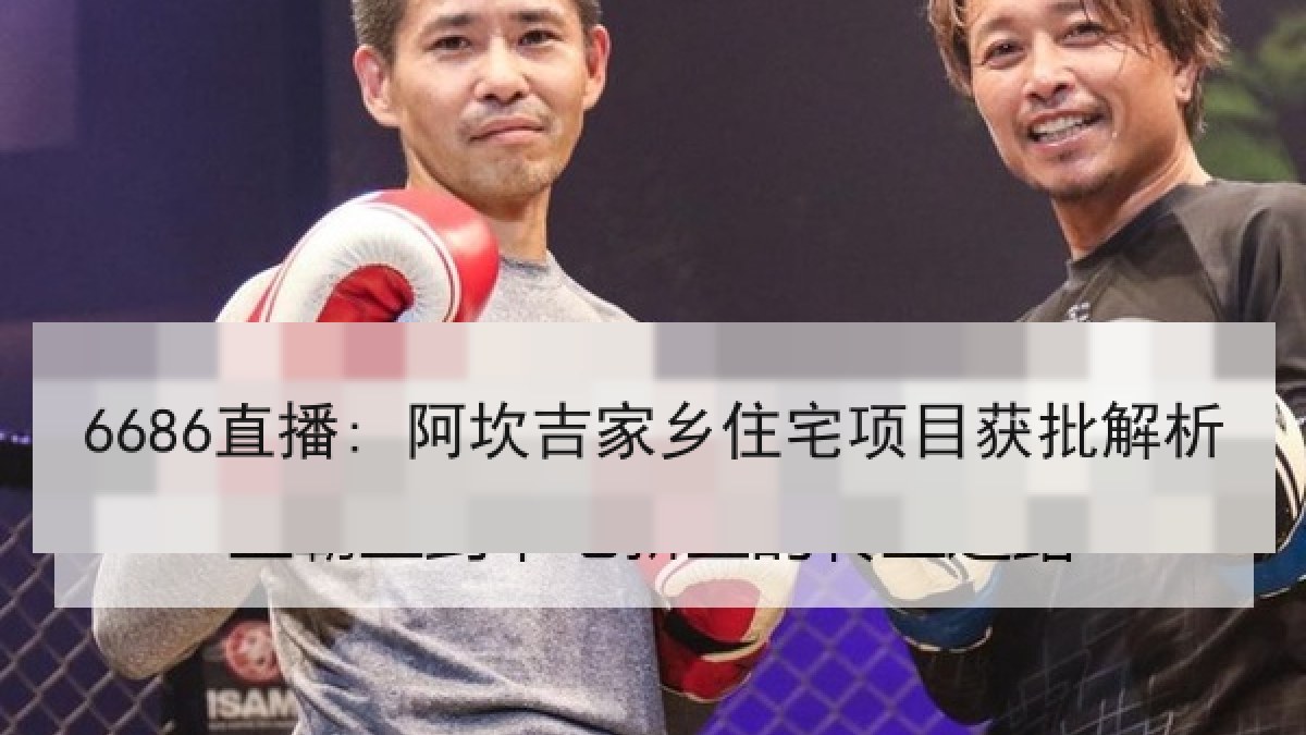 6686直播: 阿坎吉家乡住宅项目获批解析 6686直播: 阿坎吉家乡住宅项目获批解析
