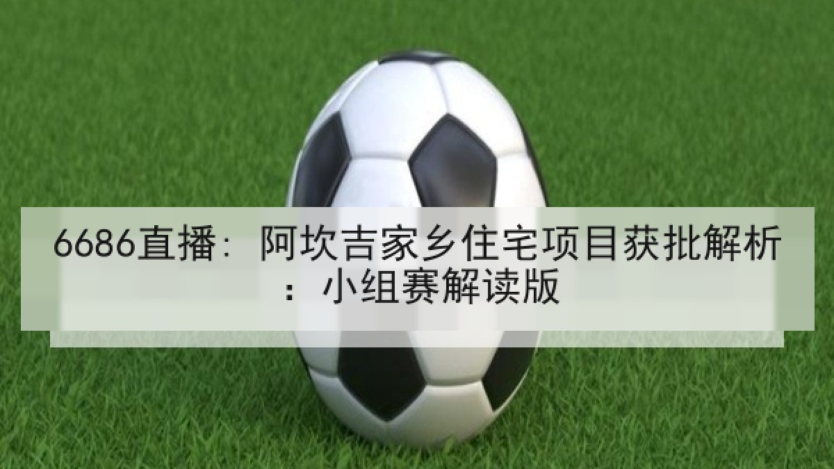 6686直播: 阿坎吉家乡住宅项目获批解析:小组赛解读版 6686直播: 阿坎吉家乡住宅项目获批解析:小组赛解读版