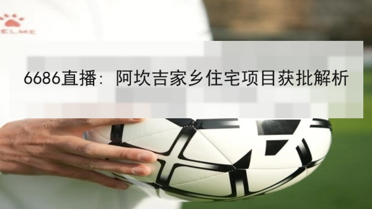 6686直播: 阿坎吉家乡住宅项目获批解析 6686直播: 阿坎吉家乡住宅项目获批解析