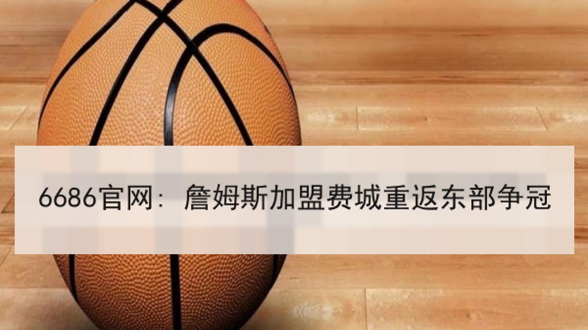 6686官网: 詹姆斯加盟费城重返东部争冠