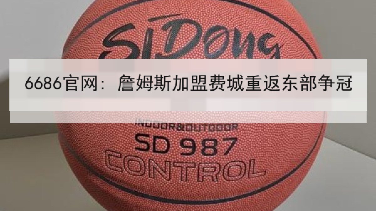 6686官网: 詹姆斯加盟费城重返东部争冠