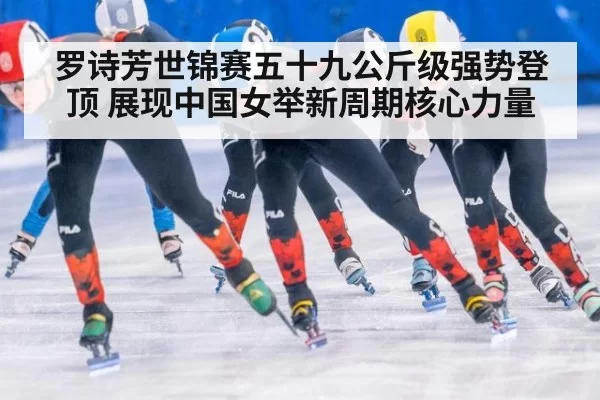 罗诗芳世锦赛五十九公斤级强势登顶 展现中国女举新周期核心力量